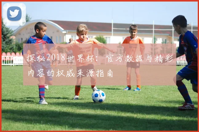 探秘2018世界杯：官方数据与精彩内容的权威来源指南