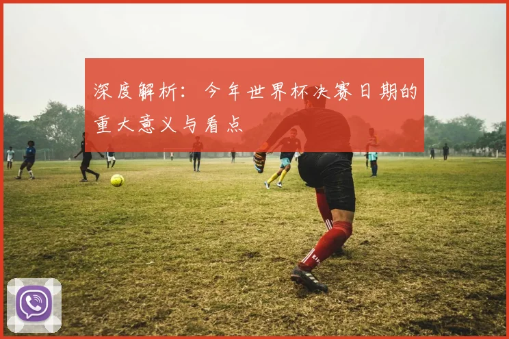 深度解析：今年世界杯决赛日期的重大意义与看点