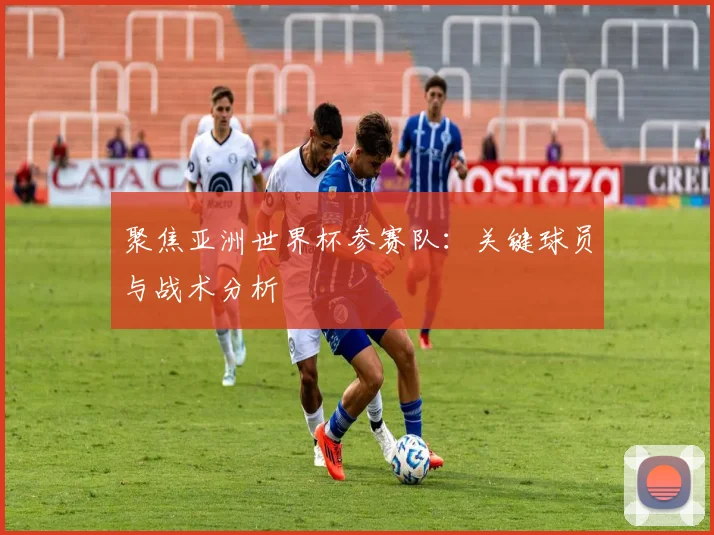 聚焦亚洲世界杯参赛队：关键球员与战术分析